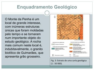 Enquadramento Geológico
O Monte da Penha é um
local de grande interesse,
com inúmeras estruturas
únicas que foram moldadas
pelo tempo e se tornaram
num importante objeto do
estudo geológico. A rocha
mais comum neste local é,
indubitavelmente, o granito
biotítico de Guimarães, que
apresenta grão grosseiro.
Fig. 3: Extrato de uma carta geológica
(1 : 50 000).
 