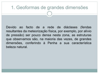 1. Geoformas de grandes dimensões
Devido ao facto de a rede de diáclases (fendas
resultantes da meteorização física, por exemplo, por alívio
de pressão) ser pouco densa nesta zona, as estruturas
que observamos são, na maioria das vezes, de grandes
dimensões, conferindo à Penha a sua característica
beleza natural.
 