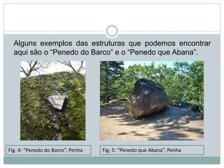 Alguns exemplos das estruturas que podemos encontrar
aqui são o “Penedo do Barco” e o “Penedo que Abana”.
Fig. 4: “Penedo do Barco”, Penha Fig. 5: “Penedo que Abana”, Penha
 