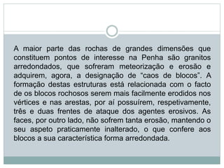 A maior parte das rochas de grandes dimensões que
constituem pontos de interesse na Penha são granitos
arredondados, que sofreram meteorização e erosão e
adquirem, agora, a designação de “caos de blocos”. A
formação destas estruturas está relacionada com o facto
de os blocos rochosos serem mais facilmente erodidos nos
vértices e nas arestas, por aí possuírem, respetivamente,
três e duas frentes de ataque dos agentes erosivos. As
faces, por outro lado, não sofrem tanta erosão, mantendo o
seu aspeto praticamente inalterado, o que confere aos
blocos a sua característica forma arredondada.
 