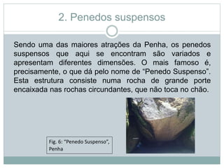 2. Penedos suspensos
Sendo uma das maiores atrações da Penha, os penedos
suspensos que aqui se encontram são variados e
apresentam diferentes dimensões. O mais famoso é,
precisamente, o que dá pelo nome de “Penedo Suspenso”.
Esta estrutura consiste numa rocha de grande porte
encaixada nas rochas circundantes, que não toca no chão.
Fig. 6: “Penedo Suspenso”,
Penha
 