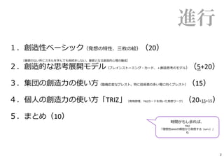 進行
１．創造性ベーシック（発想の特性、三枚の絵）（20）
（基礎のない所にスキルを学んでも⻑続きしない。基礎となる創造的⼼理の醸成）
２．創造的な思考展開モデル（ブレインストーミング・カード、＋創造思考のモデル）（5+20）
３．集団の創造⼒の使い⽅（臨機応変なブレスト。特に技術者の多い場に向くブレスト）（15）
４．個⼈の創造⼒の使い⽅「TRIZ」（発明原理、TRIZカードを用いた発想ワーク）（20+15+15）
５．まとめ（10）
時間がもし余れば、
TRIZ
「理想性MAXの類型から発想する（Self-X）」
も
2
 