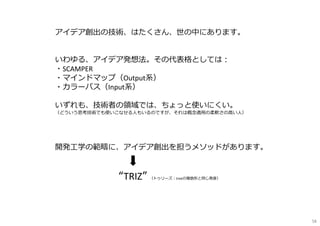 アイデア創出の技術、はたくさん、世の中にあります。
いわゆる、アイデア発想法。その代表格としては︓
・SCAMPER
・マインドマップ（Output系）
・カラーバス（Input系）
いずれも、技術者の領域では、ちょっと使いにくい。
（どういう思考技術でも使いこなせる⼈もいるのですが、それは概念適用の柔軟さの高い⼈）
開発工学の範疇に、アイデア創出を担うメソッドがあります。
“TRIZ” （トゥリーズ︓treeの複数形と同じ発音）
58
 