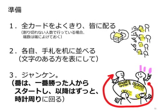 準備
━━━━━━━━━━━━━━━━━━━━━
１．全カードをよくきり、皆に配る
（割り切れない⼈数で⾏っている場合、
端数は端によけておく）
２．各自、⼿札を机に並べる
（文字のある⽅を表にして）
３．ジャンケン。
（番は、一番勝った人から
スタートし、以降はずっと、
時計周りに回る）
70
 