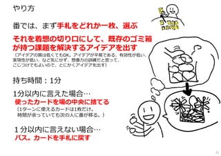 やり⽅
━━━━━━━━━━━━━━━━━━
番では、まず手札をどれか一枚、選ぶ
それを着想の切り⼝にして、既存のゴミ箱
が持つ課題を解決するアイデアを出す
（アイデアの質は低くてもOK。アイデアが平易である、有効性が低い、
実現性が低い、など気にせず、想像⼒の訓練だと思って、
こじつけでもよいので、とにかくアイデアを出す）
持ち時間︓1分
1分以内に言えた場合…
使ったカードを場の中央に捨てる
（1ターンに使えるカードは1枚だけ。
時間が余っていても次の⼈に番が移る。）
１分以内に言えない場合…
パス。カードを手札に戻す
71
 