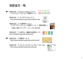 発想道具一覧
IDEAPLANT 『 Brainstorming Card 』
アイデアワークショップ専用ツール
IDEAPLANT 『 アイデアトランプ 』
http://www.ideaplant.jp/products/ideatrump/
IDEAPLANT 『 SCAMPERカード 』
アイデアワークショップ専用ツール（一般販売無し）
⇒図表：拙著『アイデア・スイッチ』まえがき
IDEAPLANT 『 ASOPICA（連想の4法則カード） 』 ※
http://ideaplant.jp/products/asopica/
IDEAPLANT 『 智慧カード 』
http://www.ideaplant.jp/products/chiecard3/
IDEAPLANT 『 ブレインライティングシート2 』※
http://www.ideaplant.jp/products/bws2/
91
 