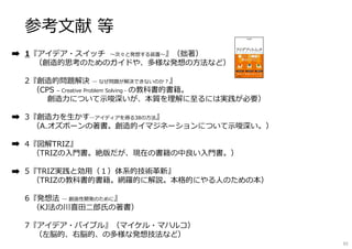 参考文献 等
1『アイデア・スイッチ 〜次々と発想する装置〜』（拙著）
（創造的思考のためのガイドや、多様な発想の⽅法など）
2『創造的問題解決 ― なぜ問題が解決できないのか︖』
（CPS – Creative Problem Solving - の教科書的書籍。
創造⼒について⽰唆深いが、本質を理解に⾄るには実践が必要）
3『創造⼒を⽣かす―アイディアを得る38の⽅法』
（A.オズボーンの著書。創造的イマジネーションについて⽰唆深い。）
4『図解TRIZ』
（TRIZの入門書。絶版だが、現在の書籍の中良い入門書。）
5『TRIZ実践と効用（１）体系的技術革新』
（TRIZの教科書的書籍。網羅的に解説。本格的にやる⼈のための本）
6『発想法 ― 創造性開発のために』
（KJ法の川喜田⼆郎⽒の著書）
7『アイデア・バイブル』（マイケル・マハルコ）
（左脳的、右脳的、の多様な発想技法など）
92
 