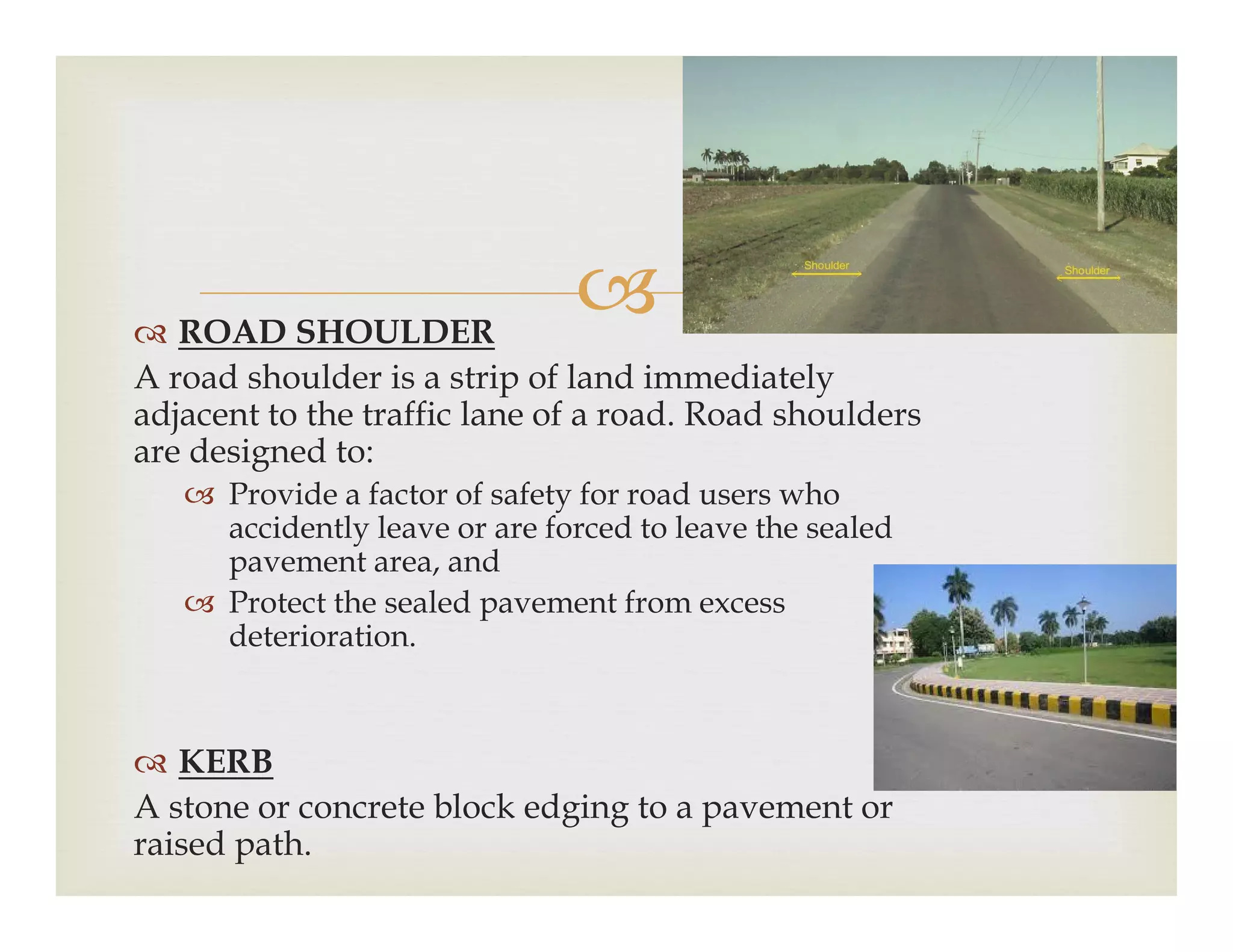  ROAD SHOULDER
A road shoulder is a strip of land immediately
adjacent to the traffic lane of a road. Road shoulders
are designed to:
Provide a factor of safety for road users who Provide a factor of safety for road users who
accidently leave or are forced to leave the sealed
pavement area, and
 Protect the sealed pavement from excess
deterioration.
 KERB
A stone or concrete block edging to a pavement or
raised path.
 