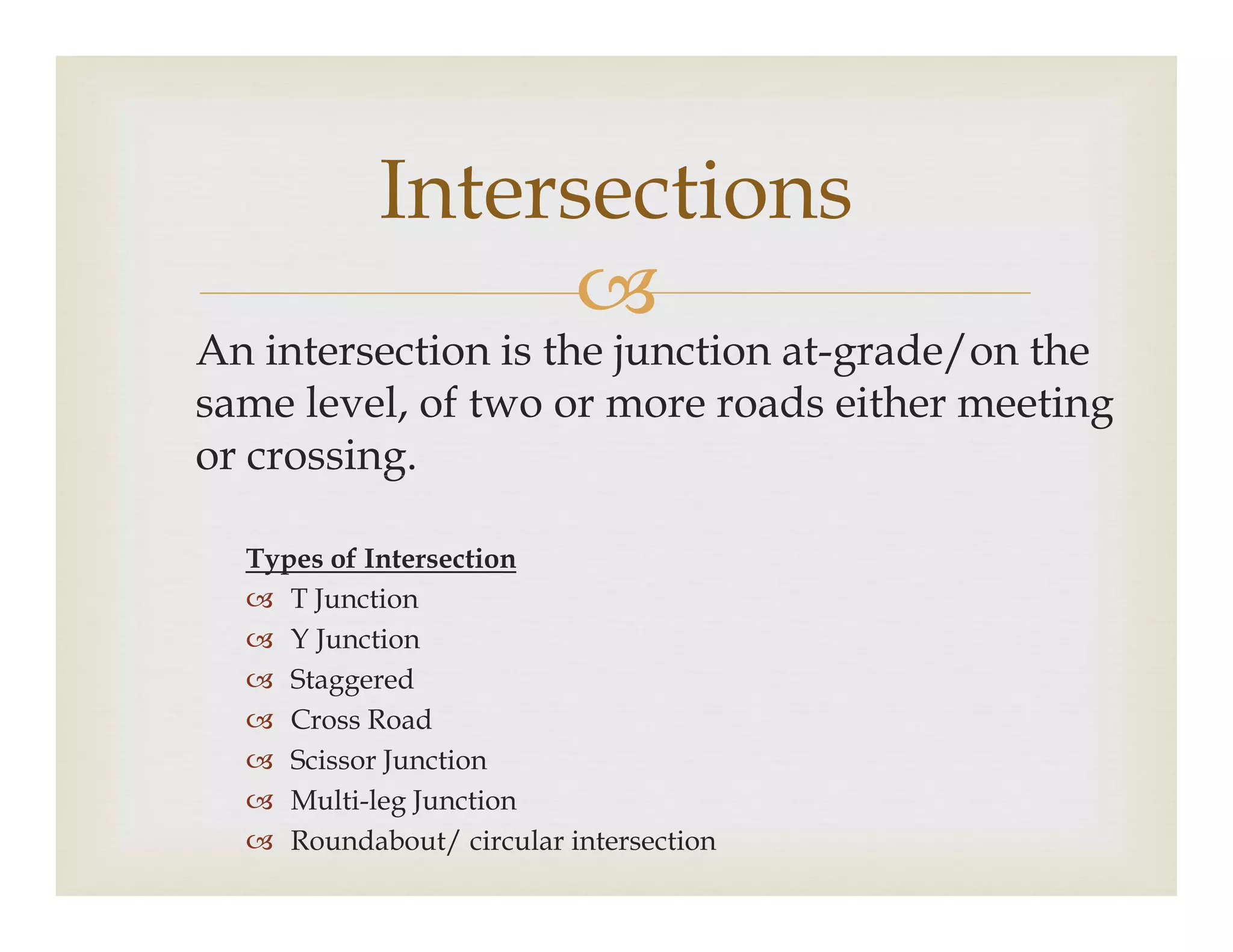 
An intersection is the junction at-grade/on the
same level, of two or more roads either meeting
or crossing.
Intersections
or crossing.
Types of Intersection
 T Junction
 Y Junction
 Staggered
 Cross Road
 Scissor Junction
 Multi-leg Junction
 Roundabout/ circular intersection
 