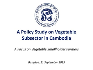 A Policy Study on Vegetable
Subsector in Cambodia
A Focus on Vegetable Smallholder Farmers
Bangkok, 11 September 2015
 