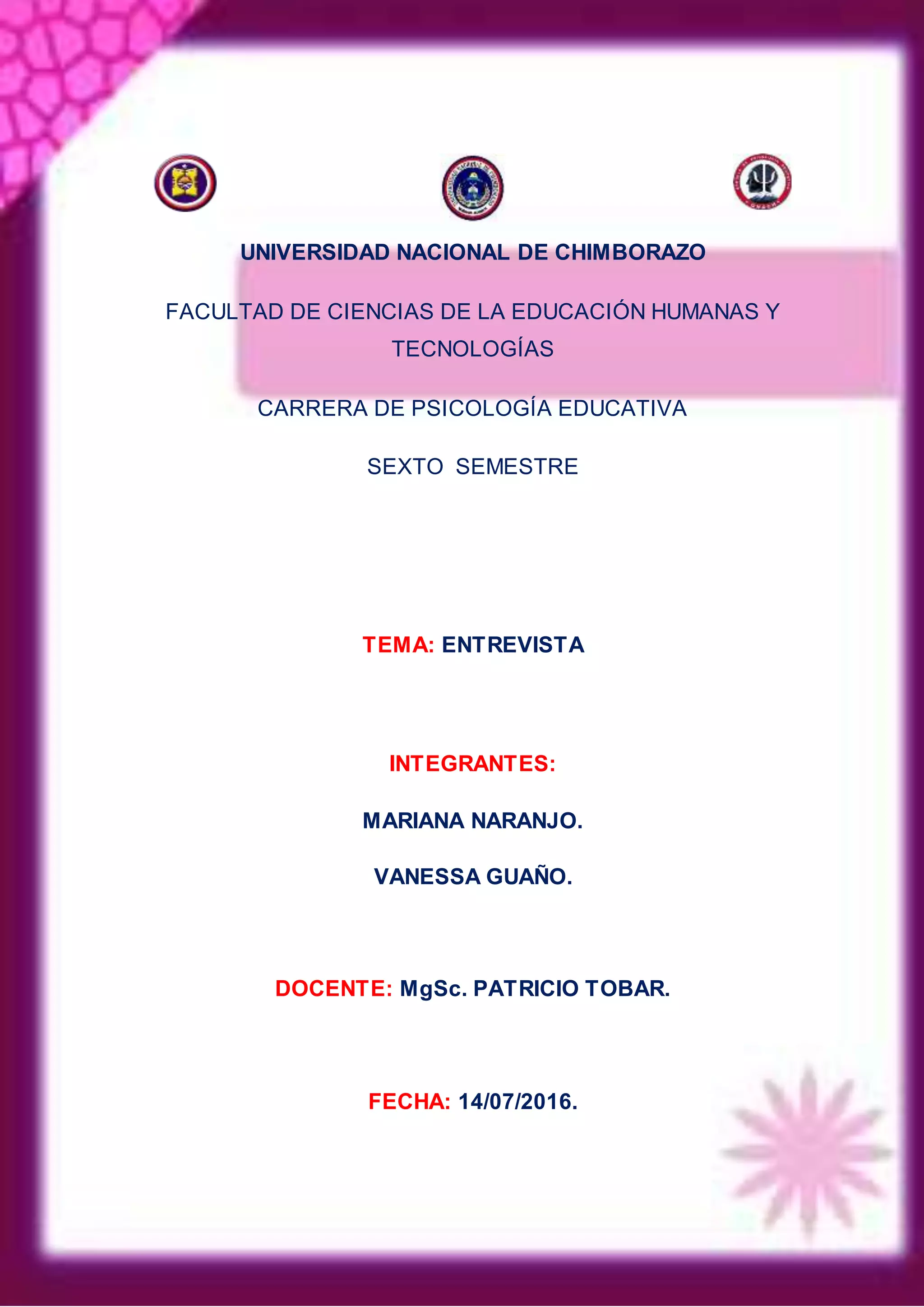 UNIVERSIDAD NACIONAL DE CHIMBORAZO
FACULTAD DE CIENCIAS DE LA EDUCACIÓN HUMANAS Y
TECNOLOGÍAS
CARRERA DE PSICOLOGÍA EDUCATIVA
SEXTO SEMESTRE
TEMA: ENTREVISTA
INTEGRANTES:
MARIANA NARANJO.
VANESSA GUAÑO.
DOCENTE: MgSc. PATRICIO TOBAR.
FECHA: 14/07/2016.
 