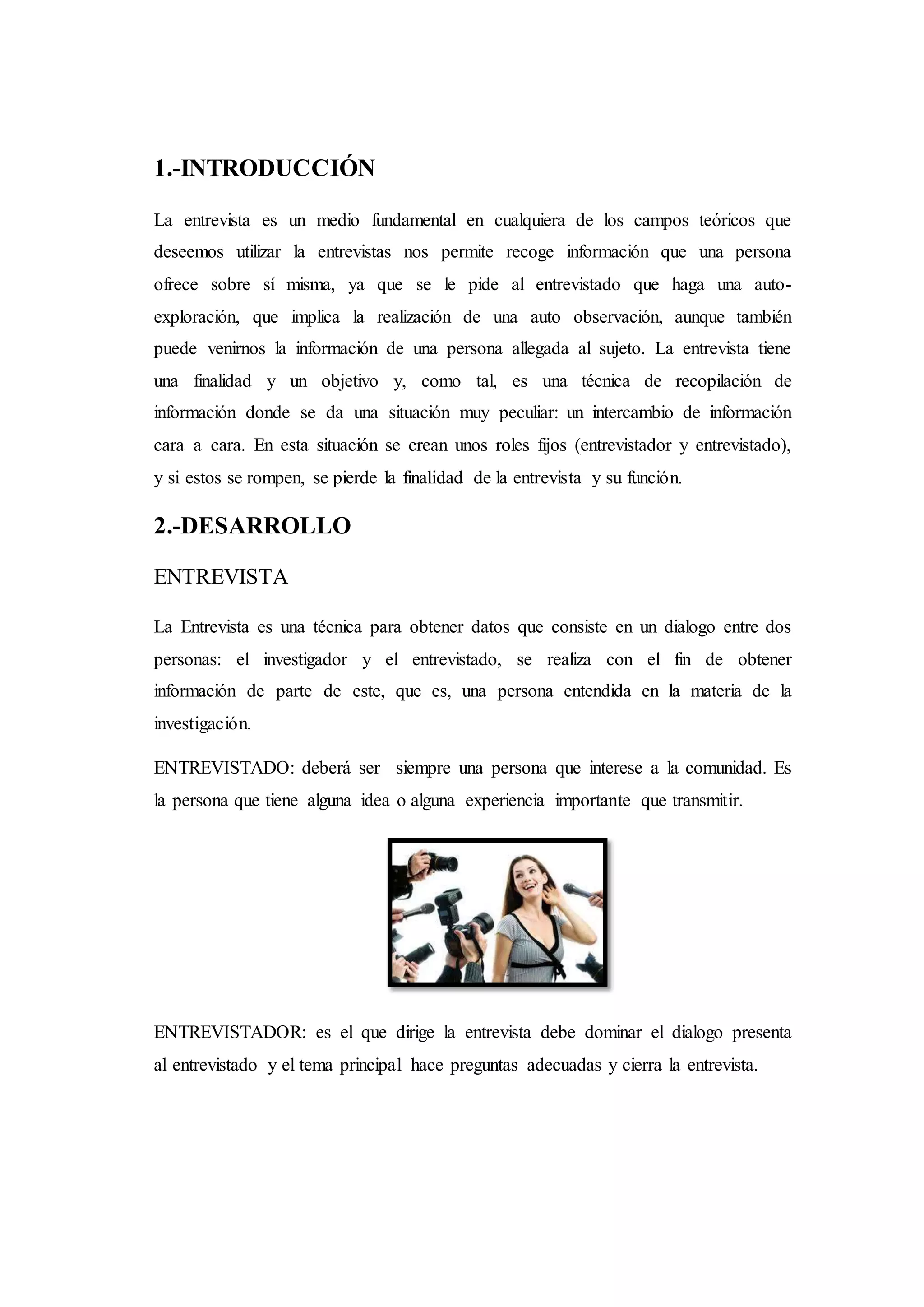 1.-INTRODUCCIÓN
La entrevista es un medio fundamental en cualquiera de los campos teóricos que
deseemos utilizar la entrevistas nos permite recoge información que una persona
ofrece sobre sí misma, ya que se le pide al entrevistado que haga una auto-
exploración, que implica la realización de una auto observación, aunque también
puede venirnos la información de una persona allegada al sujeto. La entrevista tiene
una finalidad y un objetivo y, como tal, es una técnica de recopilación de
información donde se da una situación muy peculiar: un intercambio de información
cara a cara. En esta situación se crean unos roles fijos (entrevistador y entrevistado),
y si estos se rompen, se pierde la finalidad de la entrevista y su función.
2.-DESARROLLO
ENTREVISTA
La Entrevista es una técnica para obtener datos que consiste en un dialogo entre dos
personas: el investigador y el entrevistado, se realiza con el fin de obtener
información de parte de este, que es, una persona entendida en la materia de la
investigación.
ENTREVISTADO: deberá ser siempre una persona que interese a la comunidad. Es
la persona que tiene alguna idea o alguna experiencia importante que transmitir.
ENTREVISTADOR: es el que dirige la entrevista debe dominar el dialogo presenta
al entrevistado y el tema principal hace preguntas adecuadas y cierra la entrevista.
 