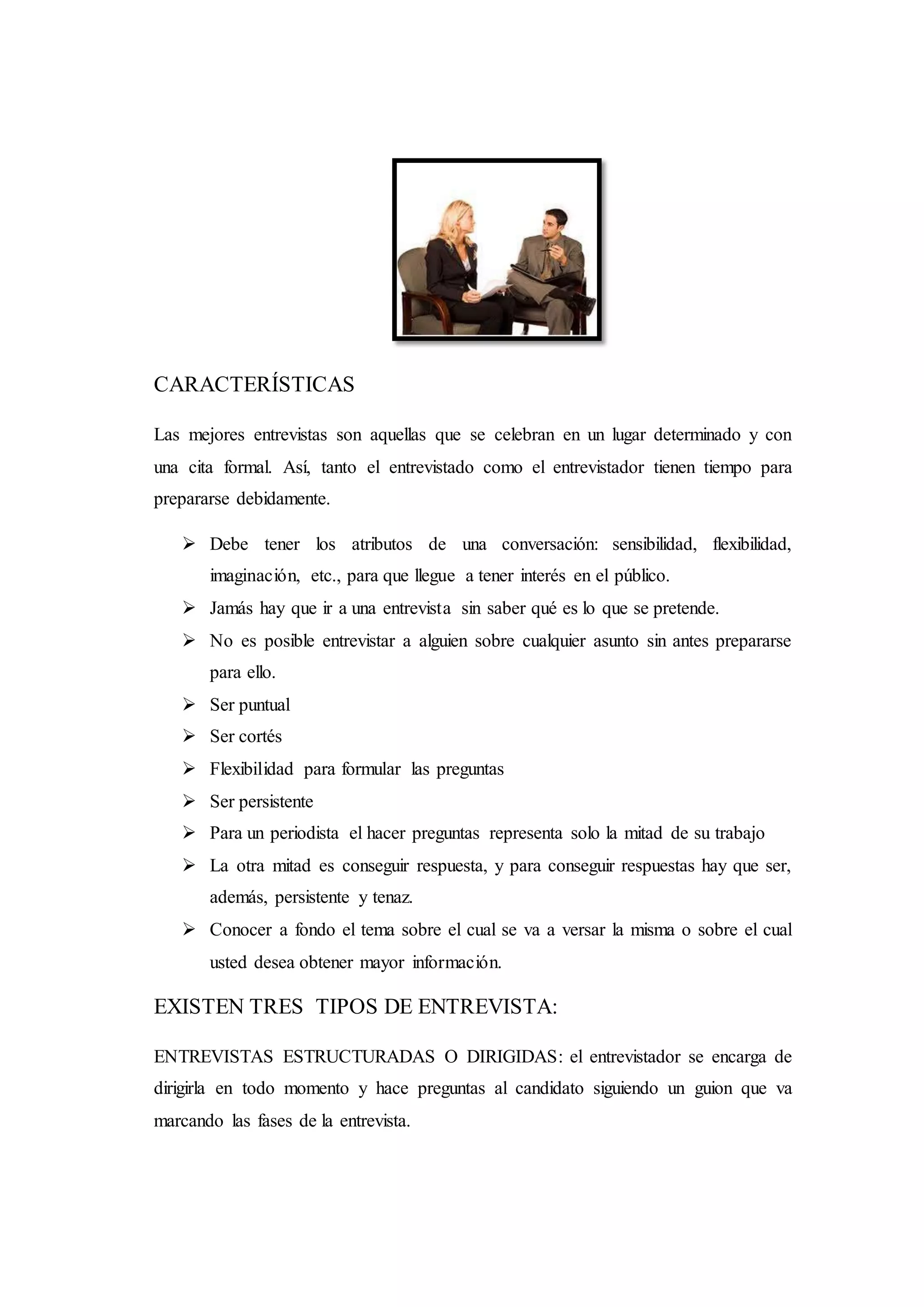 CARACTERÍSTICAS
Las mejores entrevistas son aquellas que se celebran en un lugar determinado y con
una cita formal. Así, tanto el entrevistado como el entrevistador tienen tiempo para
prepararse debidamente.
 Debe tener los atributos de una conversación: sensibilidad, flexibilidad,
imaginación, etc., para que llegue a tener interés en el público.
 Jamás hay que ir a una entrevista sin saber qué es lo que se pretende.
 No es posible entrevistar a alguien sobre cualquier asunto sin antes prepararse
para ello.
 Ser puntual
 Ser cortés
 Flexibilidad para formular las preguntas
 Ser persistente
 Para un periodista el hacer preguntas representa solo la mitad de su trabajo
 La otra mitad es conseguir respuesta, y para conseguir respuestas hay que ser,
además, persistente y tenaz.
 Conocer a fondo el tema sobre el cual se va a versar la misma o sobre el cual
usted desea obtener mayor información.
EXISTEN TRES TIPOS DE ENTREVISTA:
ENTREVISTAS ESTRUCTURADAS O DIRIGIDAS: el entrevistador se encarga de
dirigirla en todo momento y hace preguntas al candidato siguiendo un guion que va
marcando las fases de la entrevista.
 