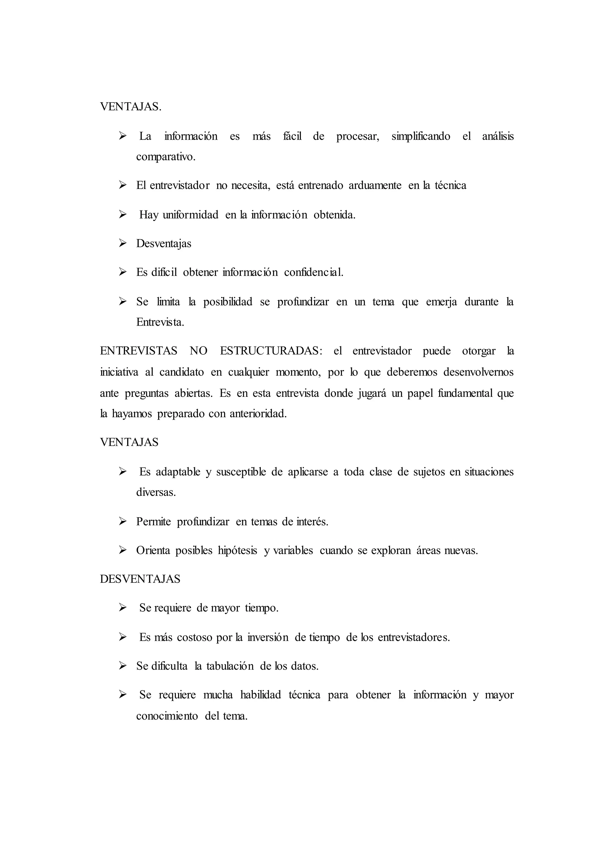 VENTAJAS.
 La información es más fácil de procesar, simplificando el análisis
comparativo.
 El entrevistador no necesita, está entrenado arduamente en la técnica
 Hay uniformidad en la información obtenida.
 Desventajas
 Es difícil obtener información confidencial.
 Se limita la posibilidad se profundizar en un tema que emerja durante la
Entrevista.
ENTREVISTAS NO ESTRUCTURADAS: el entrevistador puede otorgar la
iniciativa al candidato en cualquier momento, por lo que deberemos desenvolvernos
ante preguntas abiertas. Es en esta entrevista donde jugará un papel fundamental que
la hayamos preparado con anterioridad.
VENTAJAS
 Es adaptable y susceptible de aplicarse a toda clase de sujetos en situaciones
diversas.
 Permite profundizar en temas de interés.
 Orienta posibles hipótesis y variables cuando se exploran áreas nuevas.
DESVENTAJAS
 Se requiere de mayor tiempo.
 Es más costoso por la inversión de tiempo de los entrevistadores.
 Se dificulta la tabulación de los datos.
 Se requiere mucha habilidad técnica para obtener la información y mayor
conocimiento del tema.
 