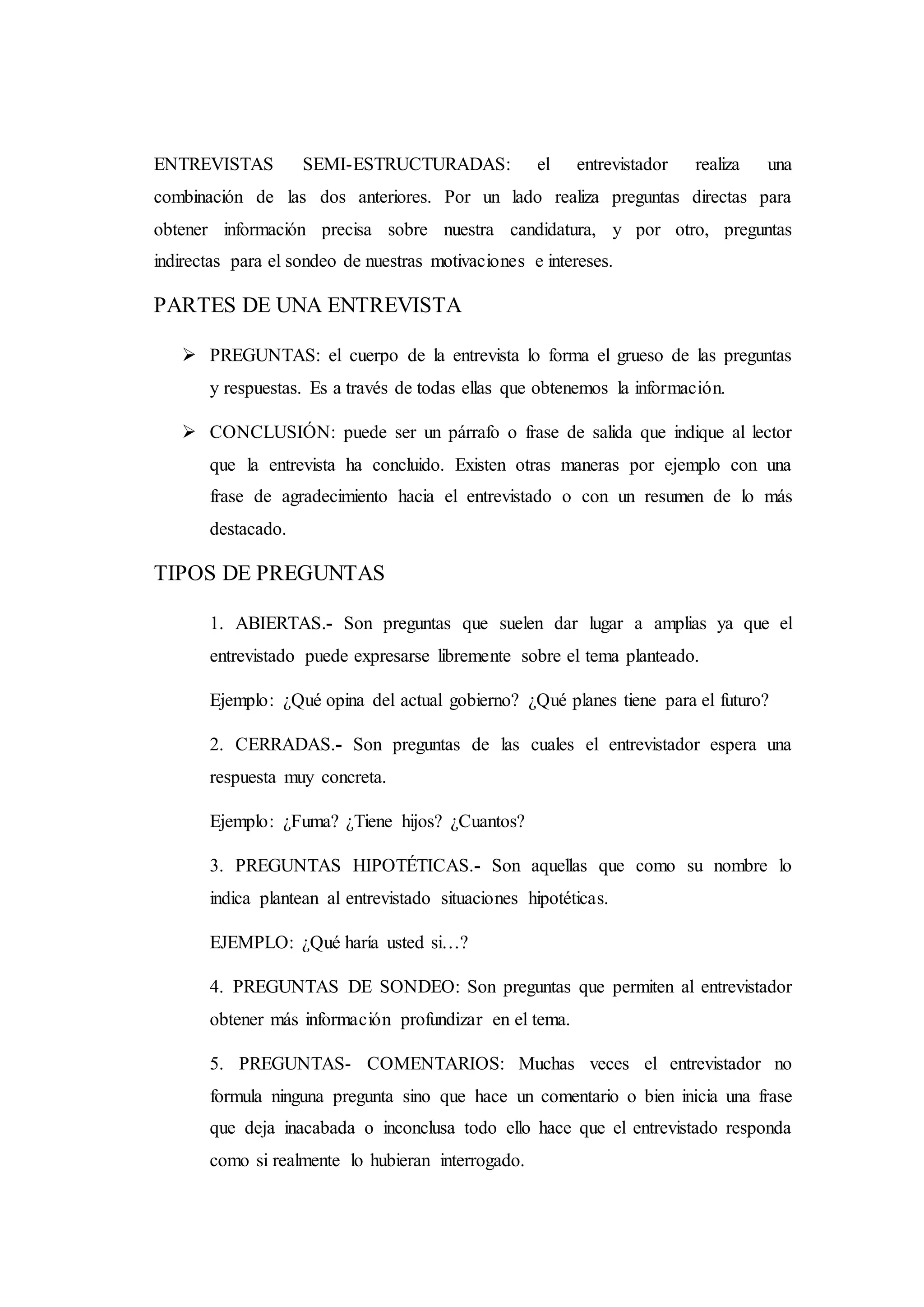 ENTREVISTAS SEMI-ESTRUCTURADAS: el entrevistador realiza una
combinación de las dos anteriores. Por un lado realiza preguntas directas para
obtener información precisa sobre nuestra candidatura, y por otro, preguntas
indirectas para el sondeo de nuestras motivaciones e intereses.
PARTES DE UNA ENTREVISTA
 PREGUNTAS: el cuerpo de la entrevista lo forma el grueso de las preguntas
y respuestas. Es a través de todas ellas que obtenemos la información.
 CONCLUSIÓN: puede ser un párrafo o frase de salida que indique al lector
que la entrevista ha concluido. Existen otras maneras por ejemplo con una
frase de agradecimiento hacia el entrevistado o con un resumen de lo más
destacado.
TIPOS DE PREGUNTAS
1. ABIERTAS.- Son preguntas que suelen dar lugar a amplias ya que el
entrevistado puede expresarse libremente sobre el tema planteado.
Ejemplo: ¿Qué opina del actual gobierno? ¿Qué planes tiene para el futuro?
2. CERRADAS.- Son preguntas de las cuales el entrevistador espera una
respuesta muy concreta.
Ejemplo: ¿Fuma? ¿Tiene hijos? ¿Cuantos?
3. PREGUNTAS HIPOTÉTICAS.- Son aquellas que como su nombre lo
indica plantean al entrevistado situaciones hipotéticas.
EJEMPLO: ¿Qué haría usted si…?
4. PREGUNTAS DE SONDEO: Son preguntas que permiten al entrevistador
obtener más información profundizar en el tema.
5. PREGUNTAS- COMENTARIOS: Muchas veces el entrevistador no
formula ninguna pregunta sino que hace un comentario o bien inicia una frase
que deja inacabada o inconclusa todo ello hace que el entrevistado responda
como si realmente lo hubieran interrogado.
 