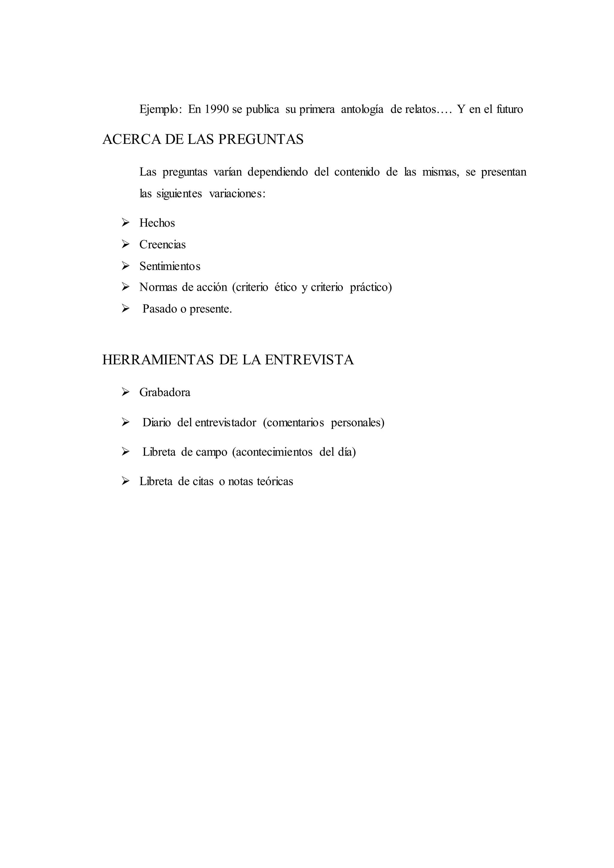 Ejemplo: En 1990 se publica su primera antología de relatos…. Y en el futuro
ACERCA DE LAS PREGUNTAS
Las preguntas varían dependiendo del contenido de las mismas, se presentan
las siguientes variaciones:
 Hechos
 Creencias
 Sentimientos
 Normas de acción (criterio ético y criterio práctico)
 Pasado o presente.
HERRAMIENTAS DE LA ENTREVISTA
 Grabadora
 Diario del entrevistador (comentarios personales)
 Libreta de campo (acontecimientos del día)
 Libreta de citas o notas teóricas
 
