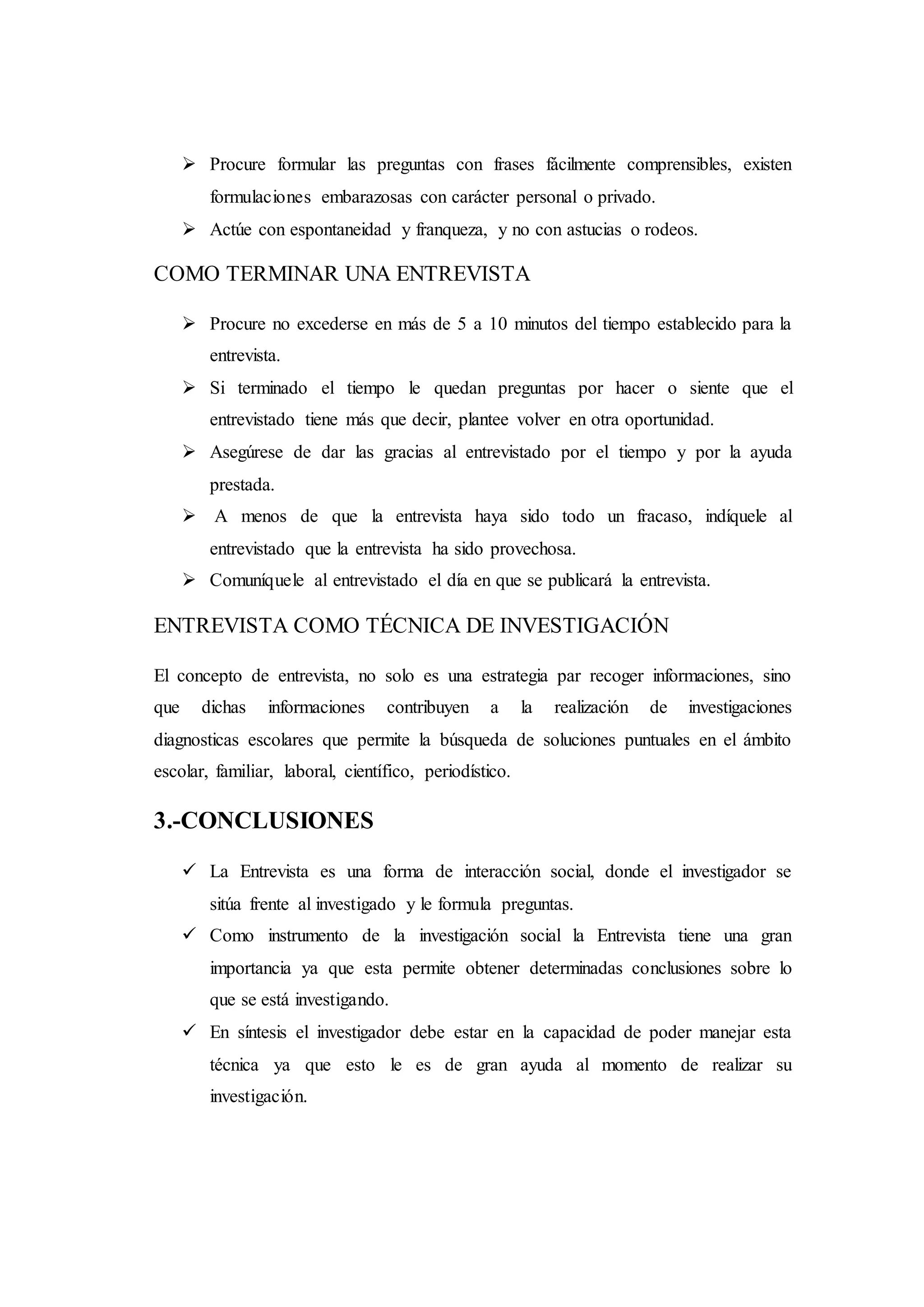 Procure formular las preguntas con frases fácilmente comprensibles, existen
formulaciones embarazosas con carácter personal o privado.
 Actúe con espontaneidad y franqueza, y no con astucias o rodeos.
COMO TERMINAR UNA ENTREVISTA
 Procure no excederse en más de 5 a 10 minutos del tiempo establecido para la
entrevista.
 Si terminado el tiempo le quedan preguntas por hacer o siente que el
entrevistado tiene más que decir, plantee volver en otra oportunidad.
 Asegúrese de dar las gracias al entrevistado por el tiempo y por la ayuda
prestada.
 A menos de que la entrevista haya sido todo un fracaso, indíquele al
entrevistado que la entrevista ha sido provechosa.
 Comuníquele al entrevistado el día en que se publicará la entrevista.
ENTREVISTA COMO TÉCNICA DE INVESTIGACIÓN
El concepto de entrevista, no solo es una estrategia par recoger informaciones, sino
que dichas informaciones contribuyen a la realización de investigaciones
diagnosticas escolares que permite la búsqueda de soluciones puntuales en el ámbito
escolar, familiar, laboral, científico, periodístico.
3.-CONCLUSIONES
 La Entrevista es una forma de interacción social, donde el investigador se
sitúa frente al investigado y le formula preguntas.
 Como instrumento de la investigación social la Entrevista tiene una gran
importancia ya que esta permite obtener determinadas conclusiones sobre lo
que se está investigando.
 En síntesis el investigador debe estar en la capacidad de poder manejar esta
técnica ya que esto le es de gran ayuda al momento de realizar su
investigación.
 