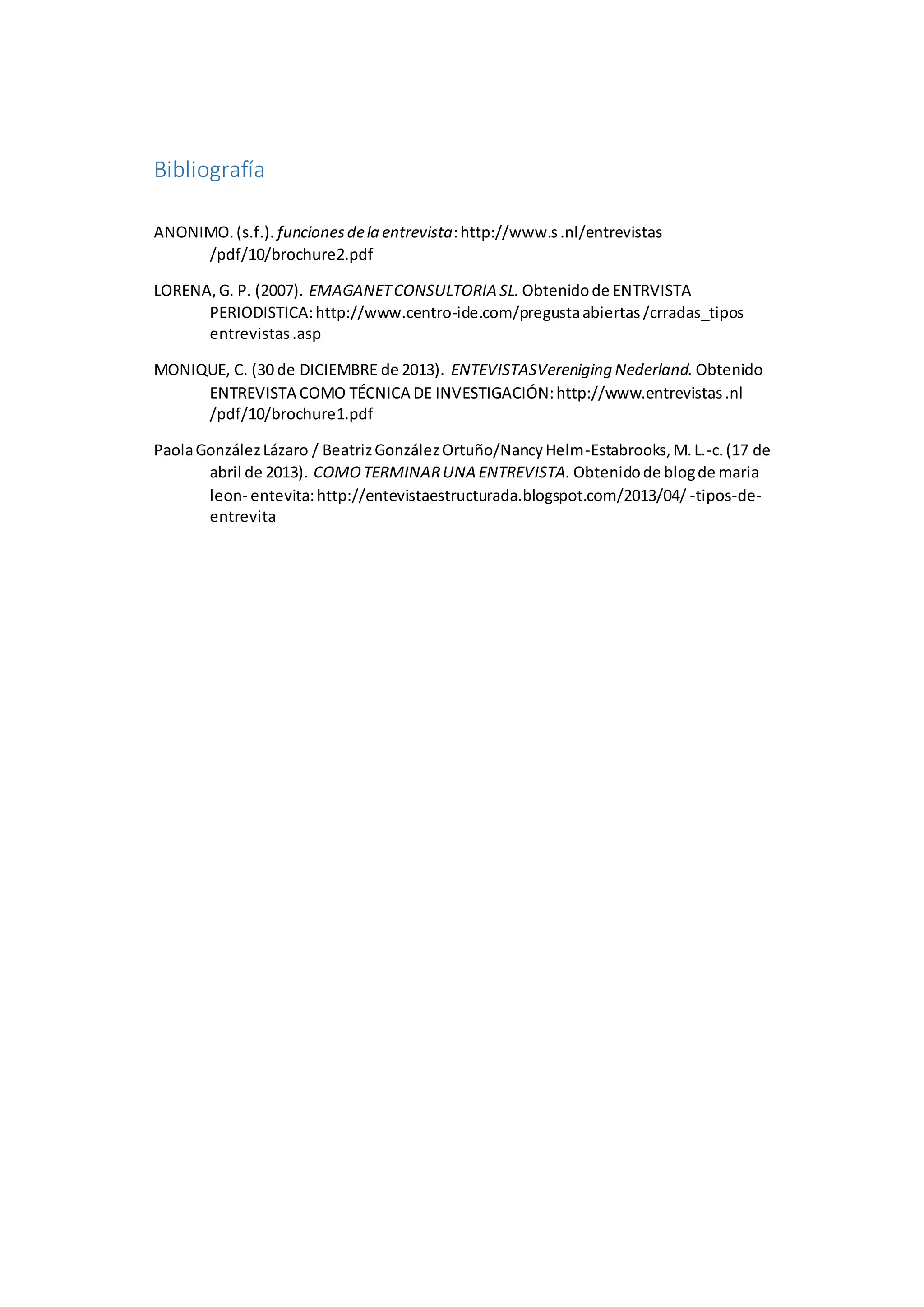 Bibliografía
ANONIMO.(s.f.). funcionesdela entrevista:http://www.s.nl/entrevistas
/pdf/10/brochure2.pdf
LORENA,G. P. (2007). EMAGANETCONSULTORIA SL. Obtenidode ENTRVISTA
PERIODISTICA:http://www.centro-ide.com/pregustaabiertas/crradas_tipos
entrevistas.asp
MONIQUE, C. (30 de DICIEMBRE de 2013). ENTEVISTASVereniging Nederland. Obtenido
ENTREVISTA COMO TÉCNICA DE INVESTIGACIÓN:http://www.entrevistas.nl
/pdf/10/brochure1.pdf
PaolaGonzálezLázaro / BeatrizGonzálezOrtuño/NancyHelm-Estabrooks,M.L.-c.(17 de
abril de 2013). COMOTERMINARUNA ENTREVISTA. Obtenidode blogde maria
leon- entevita:http://entevistaestructurada.blogspot.com/2013/04/ -tipos-de-
entrevita
 