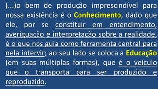 (...)o bem de produção imprescindível para
nossa existência é o Conhecimento, dado que
ele, por se constituir em entendimento,
averiguação e interpretação sobre a realidade,
é o que nos guia como ferramenta central para
nela intervir; ao seu lado se coloca a Educação
(em suas múltiplas formas), que é o veículo
que o transporta para ser produzido e
reproduzido.
 