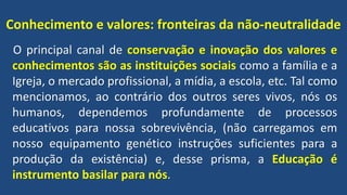 Conhecimento e valores: fronteiras da não-neutralidade
O principal canal de conservação e inovação dos valores e
conhecimentos são as instituições sociais como a família e a
Igreja, o mercado profissional, a mídia, a escola, etc. Tal como
mencionamos, ao contrário dos outros seres vivos, nós os
humanos, dependemos profundamente de processos
educativos para nossa sobrevivência, (não carregamos em
nosso equipamento genético instruções suficientes para a
produção da existência) e, desse prisma, a Educação é
instrumento basilar para nós.
 