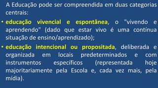 A Educação pode ser compreendida em duas categorias
centrais:
• educação vivencial e espontânea, o "vivendo e
aprendendo" (dado que estar vivo é uma contínua
situação de ensino/aprendizado);
• educação intencional ou propositada, deliberada e
organizada em locais predeterminados e com
instrumentos específicos (representada hoje
majoritariamente pela Escola e, cada vez mais, pela
mídia).
 