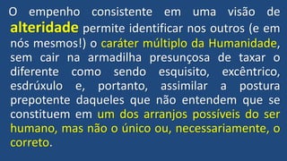 O empenho consistente em uma visão de
alteridade permite identificar nos outros (e em
nós mesmos!) o caráter múltiplo da Humanidade,
sem cair na armadilha presunçosa de taxar o
diferente como sendo esquisito, excêntrico,
esdrúxulo e, portanto, assimilar a postura
prepotente daqueles que não entendem que se
constituem em um dos arranjos possíveis do ser
humano, mas não o único ou, necessariamente, o
correto.
 