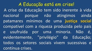 A Educação está em crise!
A crise da Educação tem sido inerente à vida
nacional porque não atingimos ainda
patamares mínimos de uma justiça social
compatível com a riqueza produzida pelo país
e usufruída por uma minoria. Não é,
evidentemente, "privilégio" da Educação;
todos os setores sociais vivem sucessivas e
contínua crises.
 