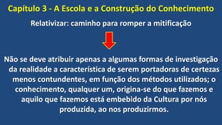 Capítulo 3 - A Escola e a Construção do Conhecimento
Relativizar: caminho para romper a mitificação
Não se deve atribuir apenas a algumas formas de investigação
da realidade a característica de serem portadoras de certezas
menos contundentes, em função dos métodos utilizados; o
conhecimento, qualquer um, origina-se do que fazemos e
aquilo que fazemos está embebido da Cultura por nós
produzida, ao nos produzirmos.
 