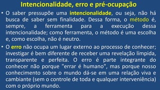 Intencionalidade, erro e pré-ocupação
• O saber pressupõe uma intencionalidade, ou seja, não há
busca de saber sem finalidade. Dessa forma, o método é,
sempre, a ferramenta para a execução dessa
intencionalidade; como ferramenta, o método é uma escolha
e, como escolha, não é neutro.
• O erro não ocupa um lugar externo ao processo de conhecer;
investigar é bem diferente de receber uma revelação límpida,
transparente e perfeita. O erro é parte integrante do
conhecer não porque "errar é humano", mas porque nosso
conhecimento sobre o mundo dá-se em uma relação viva e
cambiante (sem o controle de toda e qualquer interveniência)
com o próprio mundo.
 