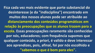 Fica cada vez mais evidente que parte substancial do
desinteresse (e da "indisciplina") encontrado em
muitos dos nossos alunos pode ser atribuído ao
distanciamento dos conteúdos programáticos em
relação às preocupações que os alunos trazem para a
escola. Essas preocupações raramente são conhecidas
por nós, educadores; com frequência supomos que
qualquer conteúdo, a priori, é valido e deve interessar
aos aprendizes, pois, afinal, foi por nós escolhido e
"sabemos o que é bom para eles".
 