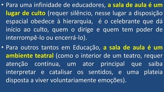 • Para uma infinidade de educadores, a sala de aula é um
lugar de culto (requer silêncio, nesse lugar a disposição
espacial obedece à hierarquia, é o celebrante que dá
início ao culto, quem o dirige e quem tem poder de
interrompê-lo ou encerrá-lo).
• Para outros tantos em Educação, a sala de aula é um
ambiente teatral (como o interior de um teatro, requer
atenção contínua, um ator principal que saiba
interpretar e catalisar os sentidos, e uma plateia
disposta a viver voluntariamente emoções).
 