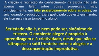 A criação e recriação do conhecimento na escola não está
apenas em falar sobre coisas prazerosas, mas,
principalmente, em falar prazerosamente sobre as coisas; ou
seja, quando o educador exala gosto pelo que está ensinando,
ele interessa nisso também o aluno.
Seriedade não é, e nem pode ser, sinônimo de
tristeza. O ambiente alegre é propício à
aprendizagem e à criatividade, desde que não se
ultrapasse a sutil fronteira entre a alegria e a
desconcentração improdutiva.
 