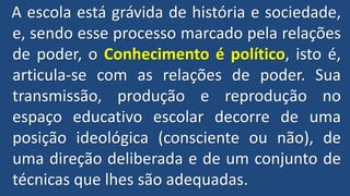 A escola está grávida de história e sociedade,
e, sendo esse processo marcado pela relações
de poder, o Conhecimento é político, isto é,
articula-se com as relações de poder. Sua
transmissão, produção e reprodução no
espaço educativo escolar decorre de uma
posição ideológica (consciente ou não), de
uma direção deliberada e de um conjunto de
técnicas que lhes são adequadas.
 