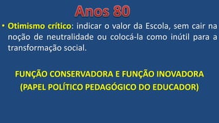 • Otimismo crítico: indicar o valor da Escola, sem cair na
noção de neutralidade ou colocá-la como inútil para a
transformação social.
FUNÇÃO CONSERVADORA E FUNÇÃO INOVADORA
(PAPEL POLÍTICO PEDAGÓGICO DO EDUCADOR)
 