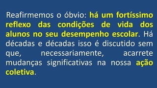 Reafirmemos o óbvio: há um fortíssimo
reflexo das condições de vida dos
alunos no seu desempenho escolar. Há
décadas e décadas isso é discutido sem
que, necessariamente, acarrete
mudanças significativas na nossa ação
coletiva.
 