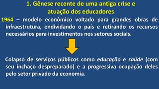1. Gênese recente de uma antiga crise e
atuação dos educadores
1964 – modelo econômico voltado para grandes obras de
infraestrutura, endividando o país e retirando os recursos
necessários para investimentos nos setores sociais.
Colapso de serviços públicos como educação e saúde (com
seu inchaço despreparado) e a progressiva ocupação deles
pelo setor privado da economia.
 