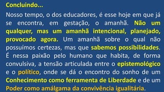Concluindo...
Nosso tempo, o dos educadores, é esse hoje em que já
se encontra, em gestação, o amanhã. Não um
qualquer, mas um amanhã intencional, planejado,
provocado agora. Um amanhã sobre o qual não
possuímos certezas, mas que sabemos possibilidades.
É nessa paixão pelo humano que habita, de forma
convulsiva, a tensão articulada entre o epistemológico
e o político, onde se dá o encontro do sonho de um
Conhecimento como ferramenta de Liberdade e de um
Poder como amálgama da convivência igualitária.
 