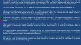 Em sua obra A Escola e o conhecimento: fundamentos epistemológicos e políticos, Mario Sergio Cortella aborda três
concepções básicas da relação sociedade-escola. Considerando essas concepções apresentadas pelo autor, pode-se
identificar aquelas que predominam entre os docentes que trabalham nas diferentes escolas de ensino fundamental.
Em conformidade com Cortella (2011), pode-se afirmar corretamente que a maioria dos professores é adepta do
(A) pessimismo ingênuo, pois afirma que todos os conflitos da escola são decorrentes da pobreza dos alunos. Nessa
concepção, nem tudo está perdido porque os múltiplos programas sociais são intervenções que podem superar a
desigualdade nas escolas e permitir o desenvolvimento pedagógico de seus alunos.
(B) otimismo crítico. Nessa concepção, a educação escolar tem uma autonomia e uma determinação relativas e sua prática
se dá nessa contradição, podendo aprofundar a desigualdade social com o fracasso escolar ou combatê-la com o sucesso
escolar.
(C) otimismo crítico, pois afirma a possibilidade da transformação radical das condições da educação escolar, se o governo
pagar melhor os professores e estes estiverem convencidos de sua nobre missão: a de salvar a sociedade por meio da
educação.
(D) otimismo ingênuo. Nessa concepção, a educação escolar não consegue eliminar a desigualdade social, mas entendem
que, alfabetizando e educando os alunos, ela conseguirá instrumentalizá-los para vencerem individualmente os obstáculos
a serem enfrentados e tornarem-se cidadãos bem sucedidos.
(E) pessimismo ingênuo, na medida em que descreem de quase tudo que possa ser feito pela educação escolar do jeito
que ela está, mas, ao mesmo tempo, acredita que cabe à educação recuperar seu papel de salvadora da sociedade,
recrutando mestres com verdadeira vocação.
 