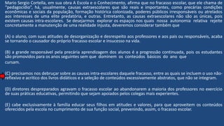 Mario Sergio Cortella, em sua obra A Escola e o Conhecimento, afirma que no fracasso escolar, que ele chama de
“pedagocídio”, há, usualmente, causas extraescolares que são reais e importantes, como precárias condições
econômicas e sociais da população, formação histórica colonizada, poderes públicos irresponsáveis ou atrelados
aos interesses de uma elite predatória, e outras. Entretanto, as causas extraescolares não são as únicas, pois
existem causas intra-escolares. Se desejarmos explorar os espaços nos quais nossa autonomia relativa rejeite
concretamente a manutenção de uma realidade injusta, deveremos considerar também que
(A) o aluno, com suas atitudes de desorganização e desrespeito aos professores e aos pais ou responsáveis, acaba
se tornando o causador do próprio fracasso escolar e insucesso na vida.
(B) a grande responsável pela precária aprendizagem dos alunos é a progressão continuada, pois os estudantes
são promovidos para os anos seguintes sem que dominem os conteúdos básicos do ano que
cursam.
(C) precisamos nos debruçar sobre as causas intra-escolares daquele fracasso, entre as quais se incluem o uso não-
reflexivo e acrítico dos livros didáticos e a seleção de conteúdos excessivamente abstratos, que não se integram.
(D) diretores despreparados agravam o fracasso escolar ao abandonarem a maioria dos professores no exercício
de suas práticas educativas, permitindo que sejam apoiados pelos colegas mais experientes.
(E) cabe exclusivamente à família educar seus filhos em atitudes e valores, para que aproveitem os conteúdos
oferecidos pela escola no cumprimento de sua função social, prevenindo, assim, o fracasso escolar.
 
