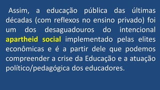 Assim, a educação pública das últimas
décadas (com reflexos no ensino privado) foi
um dos desaguadouros do intencional
apartheid social implementado pelas elites
econômicas e é a partir dele que podemos
compreender a crise da Educação e a atuação
político/pedagógica dos educadores.
 