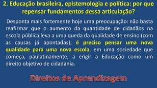 2. Educação brasileira, epistemologia e política: por que
repensar fundamentos dessa articulação?
Desponta mais fortemente hoje uma preocupação: não basta
reafirmar que o aumento da quantidade de cidadãos na
escola pública leva a uma queda da qualidade de ensino (com
as causas já apontadas); é preciso pensar uma nova
qualidade para uma nova escola, em uma sociedade que
começa, paulatinamente, a erigir a Educação como um
direito objetivo de cidadania.
 
