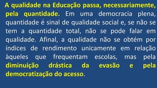 A qualidade na Educação passa, necessariamente,
pela quantidade. Em uma democracia plena,
quantidade é sinal de qualidade social e, se não se
tem a quantidade total, não se pode falar em
qualidade. Afinal, a qualidade não se obtém por
índices de rendimento unicamente em relação
àqueles que frequentam escolas, mas pela
diminuição drástica da evasão e pela
democratização do acesso.
 