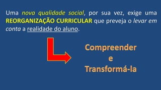 Uma nova qualidade social, por sua vez, exige uma
REORGANIZAÇÃO CURRICULAR que preveja o levar em
conta a realidade do aluno.
 