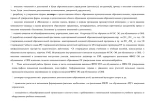  внесение изменений и дополнений в Устав образовательного учреждения (протокол(ы) заседания(й), приказ о внесении изменений в
Устав, Устав с внесёнными дополнениями и изменениями, заверенный учредителем);
 разработку и утверждение формы договора о предоставлении общего образования муниципальными образовательными учреждениями
(приказ об утверждении формы договора о предоставлении общего образования муниципальными образовательными учреждениями);
 внесение изменений в «Положение о системе оценок, формах и порядке проведения промежуточной аттестации» в части введения
комплексного подхода к оценке результатов образования: предметных, метапредметных, личностных (протокол(ы) заседания(й), приказ о
внесении изменений в Положение, Положение с указанием изменений и дополнений).
 издание приказов по общеобразовательному учреждению, таких как: О переходе ОО на обучение по ФГОС ОО для обучающихся с ОВЗ;
О разработке основной образовательной программы, адаптированной основной образовательной программы и пр. на 201_-201_ уч. год; Об
утверждении основной образовательной программы адаптированной основной образовательной программы и пр на 201_-201_ уч. год; Об
утверждении учебного плана; Об утверждении программы внеурочной деятельности; Об утверждении программы ОУ по повышению уровня
профессионального мастерства педагогических работников; Об утверждении списка учебников и учебных пособий, используемых в
образовательном процессе, перечень УМК. О проведении внутришкольного контроля по реализации ФГОС ОО для обучающихся с ОВЗ; О
внесении изменений в должностные инструкции учителя, заместителя директора по УВР, курирующего реализацию ФГОС ОО для
обучающихся с ОВЗ, психолога, педагога дополнительного образования; Об утверждении плана методической работы.
 План методической работы (раздел плана, в части сопровождения введения ФГОС ОО для обучающихся с ОВЗ); Об утверждении
плана-графика повышения квалификации, план-график. Информационная справка с указанием доли учителей начальных классов,
прошедших повышение квалификации по вопросам введения ФГОС ОО для обучающихся с ОВЗ;
 договоры о сотрудничестве с учреждениями дополнительного образования детей, организаций культуры и спорта и др;
 проведение расчетов и механизмов формирования расходов, необходимых для реализации АООП для обучающихся с ОВЗ, заверенные
учредителем;
 оснащённость общеобразовательной организации в соответствии с требованиями к минимальной оснащенности учебного процесса и
оборудованию учебных помещений;
 