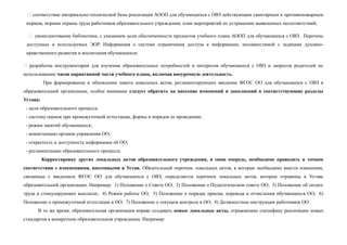  соответствие материально-технической базы реализации АООП для обучающихся с ОВЗ действующим санитарным и противопожарным
нормам, нормам охраны труда работников образовательного учреждения, план мероприятий по устранению выявленных несоответствий;
 укомплектование библиотеки, с указанием доли обеспеченности предметов учебного плана АООП для обучающихся с ОВЗ . Перечень
доступных и используемых ЭОР. Информация о системе ограничения доступа к информации, несовместимой с задачами духовно-
нравственного развития и воспитания обучающихся;
 разработка инструментария для изучения образовательных потребностей и интересов обучающихся с ОВЗ и запросов родителей по
использованию часов вариативной части учебного плана, включая внеурочную деятельность.
При формировании и обновлении пакета локальных актов, регламентирующих введение ФГОС ОО для обучающихся с ОВЗ в
образовательной организации, особое внимание следует обратить на внесение изменений и дополнений в соответствующие разделы
Устава:
- цели образовательного процесса
- систему оценок при промежуточной аттестации, формы и порядок ее проведения;
- режим занятий обучающихся;
- компетенцию органов управления ОО;
- открытость и доступность информации об ОО;
- регламентацию образовательного процесса.
Корректировку других локальных актов образовательного учреждения, в свою очередь, необходимо проводить в точном
соответствии с изменениями, внесенными в Устав. Обязательный перечень локальных актов, в которые необходимо внести изменения,
связанные с введением ФГОС ОО для обучающихся с ОВЗ, определяется перечнем локальных актов, которые отражены в Уставе
образовательной организации. Например: 1) Положение о Совете ОО; 2) Положение о Педагогическом совете ОО; 3) Положение об оплате
труда и стимулирующих выплатах; 4) Режим работы ОО; 5) Положение о порядке приема, перевода и отчисления обучающихся ОО; 6)
Положение о промежуточной аттестации в ОО; 7) Положение о текущем контроле в ОО; 8) Должностные инструкции работников ОО.
В то же время, образовательная организация вправе создавать новые локальные акты, отражающие специфику реализации новых
стандартов в конкретном образовательном учреждении. Например:
 