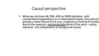Causal perspective
• When we estimate AR, PAR, AR% or PAR% (whether with
counterfactual populations or in observational data) they will only
provide a lower bound of the true incidence or fraction of inciden
due to the exposure mechanistically (think of the pies) – unless
exposure acts independent of background causes
 