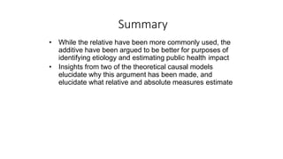 Summary
• While the relative have been more commonly used, the
additive have been argued to be better for purposes of
identifying etiology and estimating public health impact
• Insights from two of the theoretical causal models
elucidate why this argument has been made, and
elucidate what relative and absolute measures estimate
 