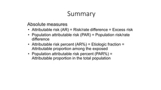 Summary
Absolute measures
• Attributable risk (AR) = Risk/rate difference = Excess risk
• Population attributable risk (PAR) = Population risk/rate
difference
• Attributable risk percent (AR%) = Etiologic fraction =
Attributable proportion among the exposed
• Population attributable risk percent (PAR%) =
Attributable proportion in the total population
 