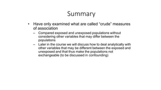Summary
• Have only examined what are called “crude” measures
of association
– Compared exposed and unexposed populations without
considering other variables that may differ between the
populations
– Later in the course we will discuss how to deal analytically with
other variables that may be different between the exposed and
unexposed and that thus make the populations not
exchangeable (to be discussed in confounding)
 