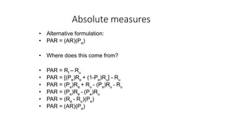 Absolute measures
• Alternative formulation:
• PAR = (AR)(Pe)
• Where does this come from?
• PAR = Rt – Ru
• PAR = [(Pe)Re + (1-Pe)Ru] - Ru
• PAR = (Pe)Re + Ru - (Pe)Ru - Ru
• PAR = (Pe)Re - (Pe)Ru
• PAR = (Re - Ru)(Pe)
• PAR = (AR)(Pe)
 